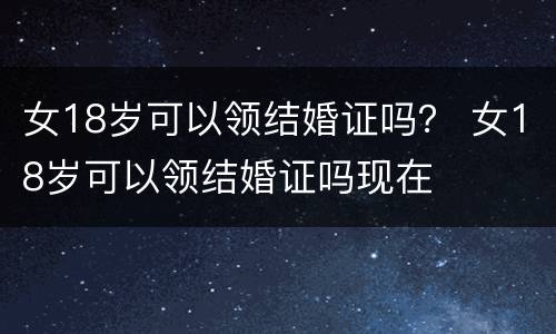 女18岁可以领结婚证吗？ 女18岁可以领结婚证吗现在