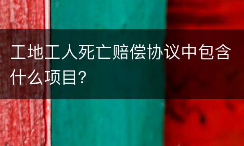 工地工人死亡赔偿协议中包含什么项目？