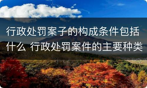 行政处罚案子的构成条件包括什么 行政处罚案件的主要种类