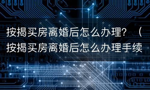 按揭买房离婚后怎么办理？（按揭买房离婚后怎么办理手续）