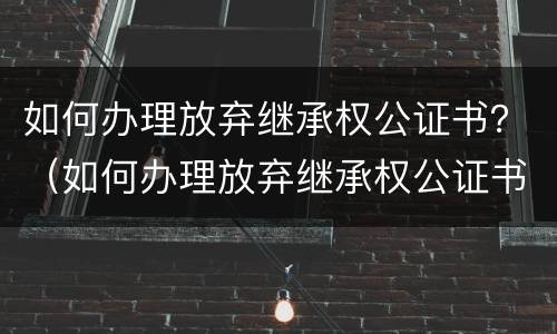如何办理放弃继承权公证书？（如何办理放弃继承权公证书原件）