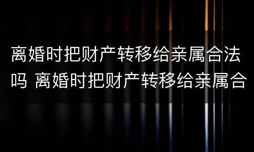 离婚时把财产转移给亲属合法吗 离婚时把财产转移给亲属合法吗