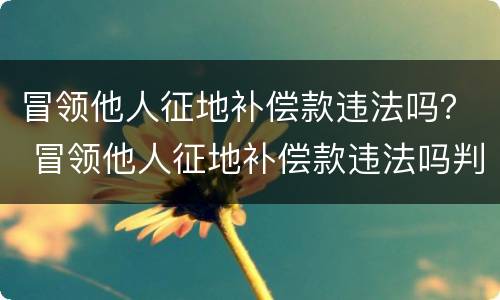 冒领他人征地补偿款违法吗？ 冒领他人征地补偿款违法吗判几年