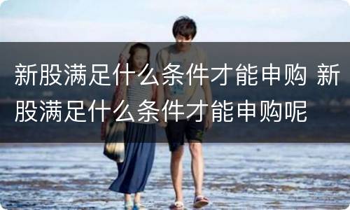 新股满足什么条件才能申购 新股满足什么条件才能申购呢