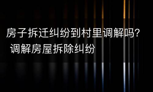 房子拆迁纠纷到村里调解吗？ 调解房屋拆除纠纷