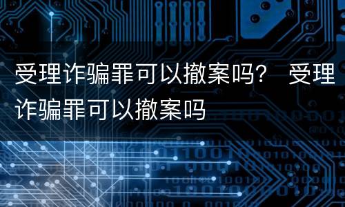 受理诈骗罪可以撤案吗？ 受理诈骗罪可以撤案吗