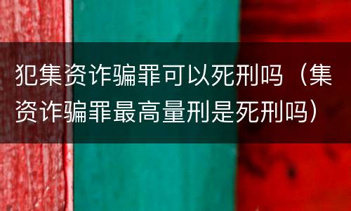 犯集资诈骗罪可以死刑吗（集资诈骗罪最高量刑是死刑吗）