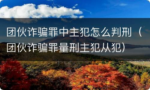 团伙诈骗罪中主犯怎么判刑（团伙诈骗罪量刑主犯从犯）