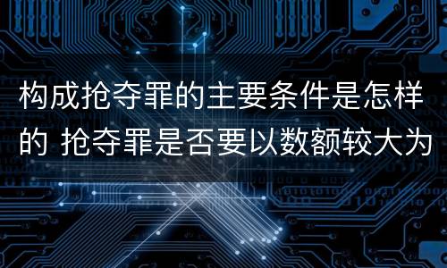 构成抢夺罪的主要条件是怎样的 抢夺罪是否要以数额较大为构成要件