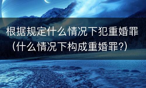 根据规定什么情况下犯重婚罪（什么情况下构成重婚罪?）