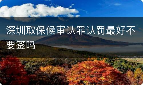 深圳取保候审认罪认罚最好不要签吗