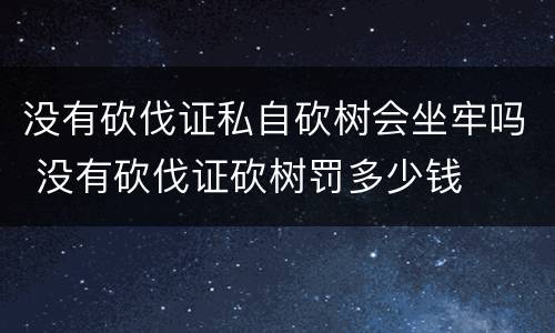 没有砍伐证私自砍树会坐牢吗 没有砍伐证砍树罚多少钱