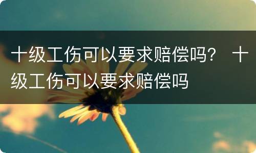 十级工伤可以要求赔偿吗？ 十级工伤可以要求赔偿吗