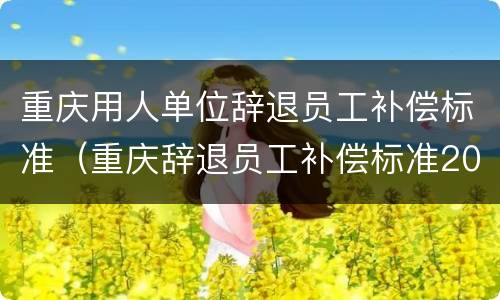 重庆用人单位辞退员工补偿标准（重庆辞退员工补偿标准2021怎么算）