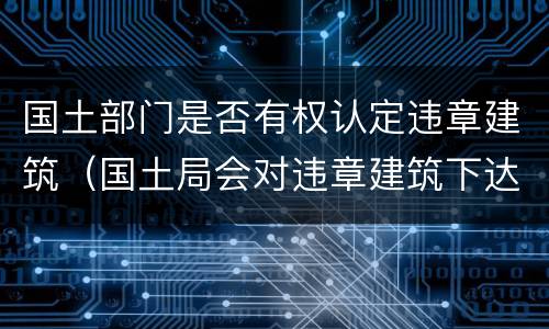国土部门是否有权认定违章建筑（国土局会对违章建筑下达什么）
