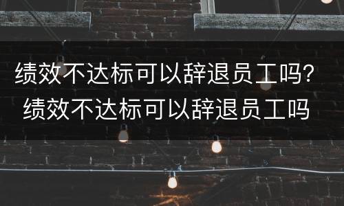 绩效不达标可以辞退员工吗？ 绩效不达标可以辞退员工吗
