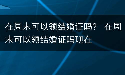 在周末可以领结婚证吗？ 在周末可以领结婚证吗现在