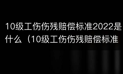 10级工伤伤残赔偿标准2022是什么（10级工伤伤残赔偿标准2022是什么意思）