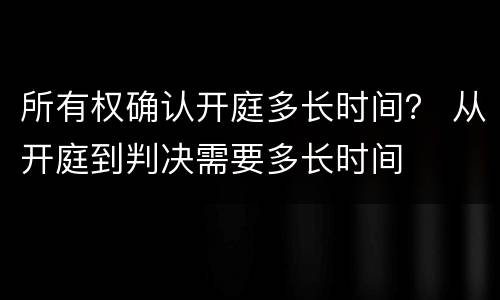 所有权确认开庭多长时间？ 从开庭到判决需要多长时间