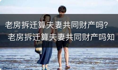 老房拆迁算夫妻共同财产吗？ 老房拆迁算夫妻共同财产吗知乎