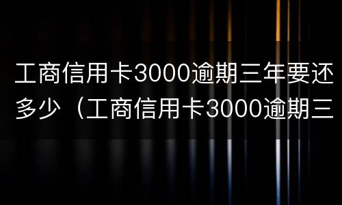 工商信用卡3000逾期三年要还多少（工商信用卡3000逾期三年要还多少本金）