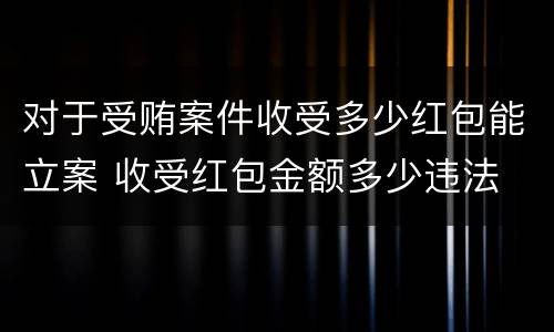 对于受贿案件收受多少红包能立案 收受红包金额多少违法