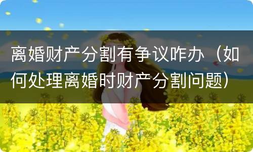 离婚财产分割有争议咋办（如何处理离婚时财产分割问题）