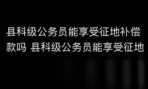 县科级公务员能享受征地补偿款吗 县科级公务员能享受征地补偿款吗