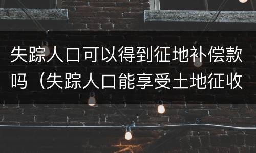 失踪人口可以得到征地补偿款吗（失踪人口能享受土地征收款吗）