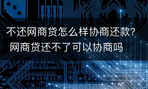 不还网商贷怎么样协商还款？ 网商贷还不了可以协商吗