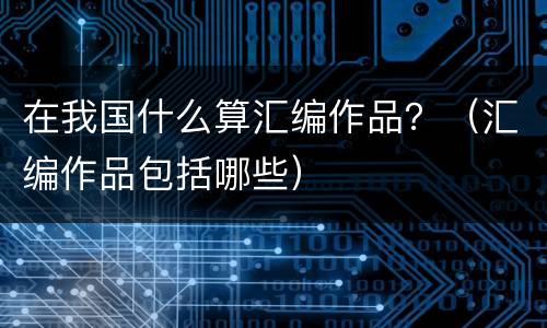 在我国什么算汇编作品？（汇编作品包括哪些）