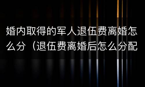 婚内取得的军人退伍费离婚怎么分（退伍费离婚后怎么分配）