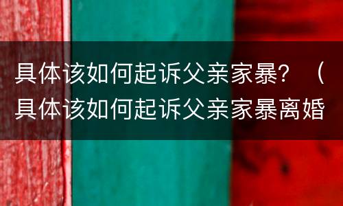 具体该如何起诉父亲家暴？（具体该如何起诉父亲家暴离婚）