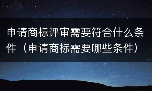 申请商标评审需要符合什么条件（申请商标需要哪些条件）