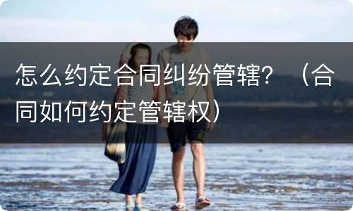 怎么约定合同纠纷管辖？（合同如何约定管辖权）