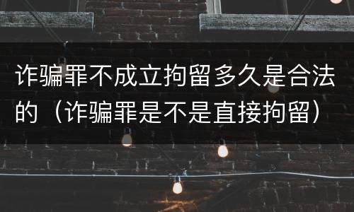 诈骗罪不成立拘留多久是合法的（诈骗罪是不是直接拘留）