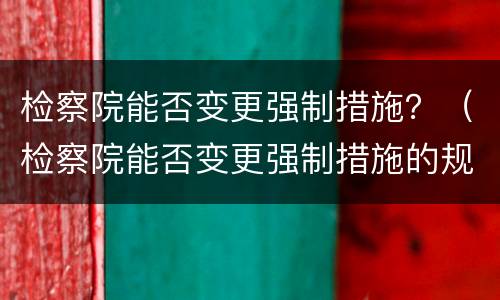 检察院能否变更强制措施？（检察院能否变更强制措施的规定）