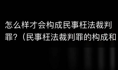 怎么样才会构成民事枉法裁判罪?（民事枉法裁判罪的构成和认定）