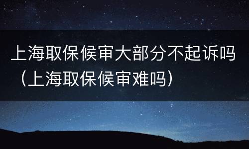 上海取保候审大部分不起诉吗（上海取保候审难吗）