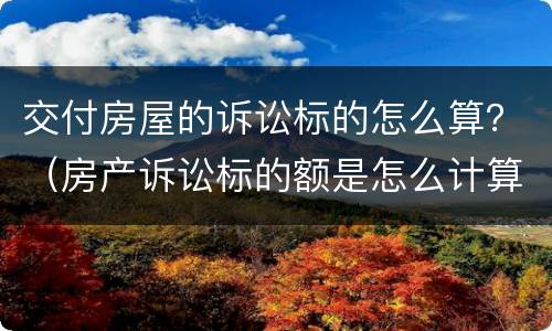 交付房屋的诉讼标的怎么算？（房产诉讼标的额是怎么计算）