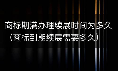 商标期满办理续展时间为多久（商标到期续展需要多久）