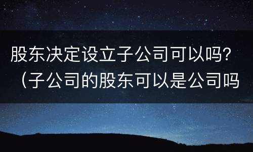股东决定设立子公司可以吗？（子公司的股东可以是公司吗）