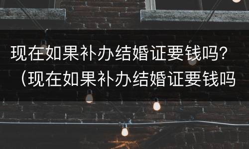现在如果补办结婚证要钱吗？（现在如果补办结婚证要钱吗要多少钱）