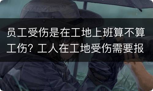 员工受伤是在工地上班算不算工伤? 工人在工地受伤需要报案吗