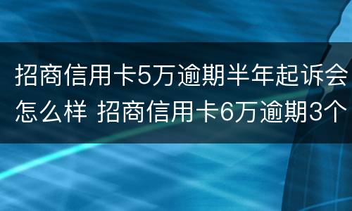 招商信用卡5万逾期半年起诉会怎么样 招商信用卡6万逾期3个月说起诉,是不是真的