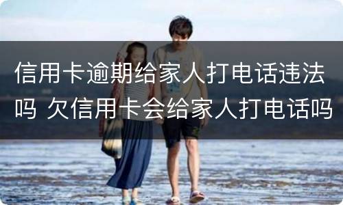 信用卡逾期给家人打电话违法吗 欠信用卡会给家人打电话吗
