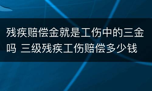 残疾赔偿金就是工伤中的三金吗 三级残疾工伤赔偿多少钱