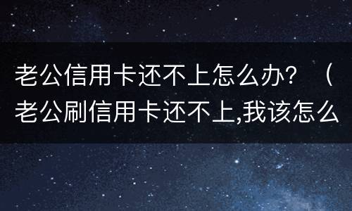 老公信用卡还不上怎么办？（老公刷信用卡还不上,我该怎么办）