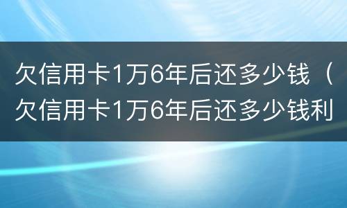 欠信用卡1万6年后还多少钱（欠信用卡1万6年后还多少钱利息）