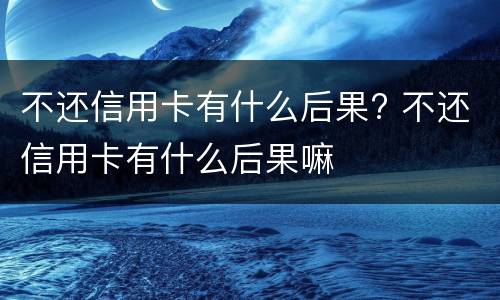 不还信用卡有什么后果?（长时间不还信用卡有什么后果）